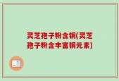 灵芝孢子粉含铜(灵芝孢子粉含丰富铜元素)