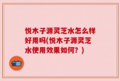 悦木子源灵芝水怎么样好用吗(悦木子源灵芝水使用效果如何？)