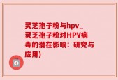 灵芝孢子粉与hpv_灵芝孢子粉对HPV病毒的潜在影响：研究与应用)