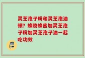 灵芝孢子粉和灵芝孢油顿？蜂胶蜂蜜加灵芝孢子粉加灵芝孢子油一起吃功效