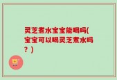 灵芝煮水宝宝能喝吗(宝宝可以喝灵芝煮水吗？)