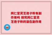 同仁堂灵芝孢子粉有副作用吗 探究同仁堂灵芝孢子粉的潜在副作用