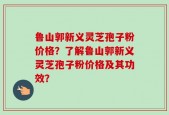 鲁山郭新义灵芝孢子粉价格？了解鲁山郭新义灵芝孢子粉价格及其功效？