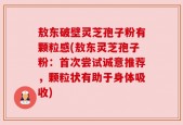 敖东破壁灵芝孢子粉有颗粒感(敖东灵芝孢子粉：首次尝试诚意推荐，颗粒状有助于身体吸收)