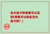 交大孢子粉哪里可以买到(哪里可以购买交大孢子粉？)