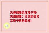 尖峰健康灵芝孢子粉(尖峰健康：让您享受灵芝孢子粉的益处)