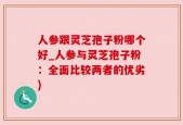人参跟灵芝孢子粉哪个好_人参与灵芝孢子粉：全面比较两者的优劣)