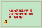 人能吃灵芝孢子粉(灵芝孢子粉可食用：益处多，美味可口)
