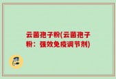 云菌孢子粉(云菌孢子粉：强效免疫调节剂)