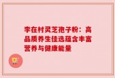 李在村灵芝孢子粉：高品质养生佳选蕴含丰富营养与健康能量