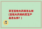 灵芝百姓大药房怎么样(百姓大药房的灵芝产品怎么样？)