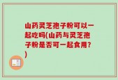 山药灵芝孢子粉可以一起吃吗(山药与灵芝孢子粉是否可一起食用？)