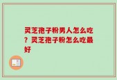 灵芝孢子粉男人怎么吃？灵芝孢子粉怎么吃最好