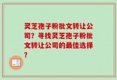 灵芝孢子粉批文转让公司？寻找灵芝孢子粉批文转让公司的最佳选择？
