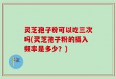 灵芝孢子粉可以吃三次吗(灵芝孢子粉的摄入频率是多少？)