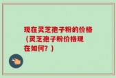 现在灵芝孢子粉的价格 (灵芝孢子粉价格现在如何？)