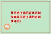 灵芝孢子油的好坏区别在哪灵芝孢子油的区别及评价)
