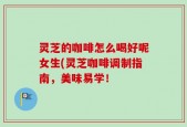 灵芝的咖啡怎么喝好呢女生(灵芝咖啡调制指南，美味易学！