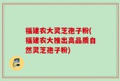 福建农大灵芝孢子粉(福建农大推出高品质自然灵芝孢子粉)
