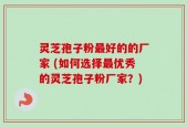 灵芝孢子粉最好的的厂家 (如何选择最优秀的灵芝孢子粉厂家？)