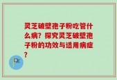 灵芝破壁孢子粉吃管什么病？探究灵芝破壁孢子粉的功效与适用病症？