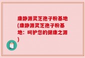 康静源灵芝孢子粉基地(康静源灵芝孢子粉基地：呵护您的健康之源)