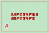 贵州产灵芝孢子粉(贵州生产灵芝孢子粉)