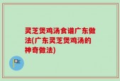 灵芝煲鸡汤食谱广东做法(广东灵芝煲鸡汤的神奇做法)