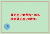 灵芝孢子油发苦？怎么辨别灵芝孢子粉好坏