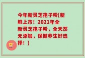 今年新灵芝孢子粉(新鲜上市！2021年全新灵芝孢子粉，全天然无添加，保健养生好选择！)