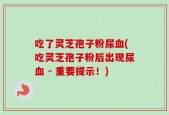 吃了灵芝孢子粉尿血(吃灵芝孢子粉后出现尿血 - 重要提示！)