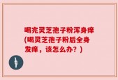 喝完灵芝孢子粉浑身痒(喝灵芝孢子粉后全身发痒，该怎么办？)