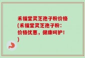 禾福堂灵芝孢子粉价格(禾福堂灵芝孢子粉：价格优惠，健康呵护！)