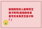 新冠阳性的人能喝灵芝孢子粉吗(新冠阳性患者可否食用灵芝孢子粉？)