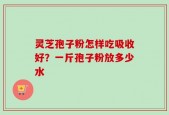 灵芝孢子粉怎样吃吸收好？一斤孢子粉放多少水