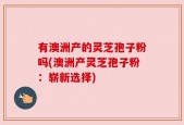 有澳洲产的灵芝孢子粉吗(澳洲产灵芝孢子粉：崭新选择)