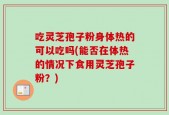 吃灵芝孢子粉身体热的可以吃吗(能否在体热的情况下食用灵芝孢子粉？)