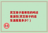 灵芝孢子是寒性的吗还是温性(灵芝孢子的适生温度是多少？)