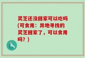 灵芝还没回家可以吃吗(可食用：异地寻找的灵芝回家了，可以食用吗？)