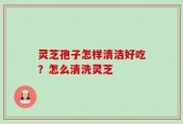 灵芝孢子怎样清洁好吃？怎么清洗灵芝
