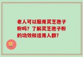 老人可以服用灵芝孢子粉吗？了解灵芝孢子粉的功效和适用人群？