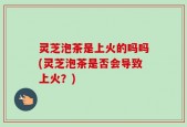 灵芝泡茶是上火的吗吗(灵芝泡茶是否会导致上火？)