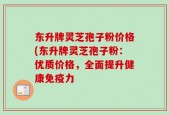 东升牌灵芝孢子粉价格(东升牌灵芝孢子粉：优质价格，全面提升健康免疫力