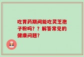 吃胃药期间能吃灵芝孢子粉吗？？解答常见的健康问题？