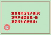 益生源灵芝孢子油(灵芝孢子油益生源--提高免疫力的新选择)