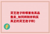 灵芝孢子粉哪里有真品售卖_如何辨别并购买真正的灵芝孢子粉)