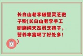 长白山老李破壁灵芝孢子粉(长白山老李手工研磨纯天然灵芝孢子，营养丰富喝了好处多！)