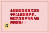 全健保健品破壁灵芝孢子粉(全面健康护航，破壁灵芝孢子粉助力医保保健品！)