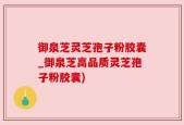御泉芝灵芝孢子粉胶囊_御泉芝高品质灵芝孢子粉胶囊)