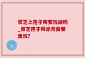 灵芝上孢子粉要洗掉吗_灵芝孢子粉是否需要清洗？